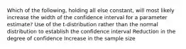 Which of the following, holding all else constant, will most likely increase the width of the confidence interval for a parameter estimate? Use of the t-distribution rather than the normal distribution to establish the confidence interval Reduction in the degree of confidence Increase in the sample size