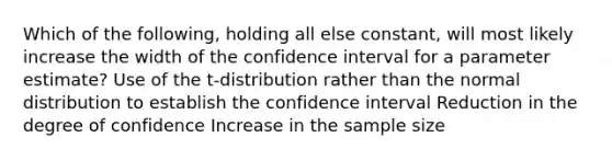 Which of the following, holding all else constant, will most likely increase the width of the confidence interval for a parameter estimate? Use of the t-distribution rather than the normal distribution to establish the confidence interval Reduction in the degree of confidence Increase in the sample size