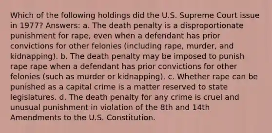 Which of the following holdings did the U.S. Supreme Court issue in 1977? Answers: a. The death penalty is a disproportionate punishment for rape, even when a defendant has prior convictions for other felonies (including rape, murder, and kidnapping). b. The death penalty may be imposed to punish rape rape when a defendant has prior convictions for other felonies (such as murder or kidnapping). c. Whether rape can be punished as a capital crime is a matter reserved to state legislatures. d. The death penalty for any crime is cruel and unusual punishment in violation of the 8th and 14th Amendments to the U.S. Constitution.