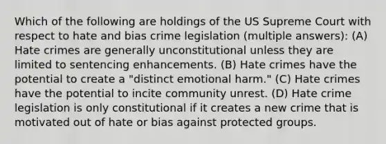 Which of the following are holdings of the US Supreme Court with respect to hate and bias crime legislation (multiple answers): (A) Hate crimes are generally unconstitutional unless they are limited to sentencing enhancements. (B) Hate crimes have the potential to create a "distinct emotional harm." (C) Hate crimes have the potential to incite community unrest. (D) Hate crime legislation is only constitutional if it creates a new crime that is motivated out of hate or bias against protected groups.