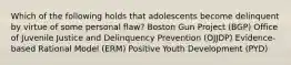 Which of the following holds that adolescents become delinquent by virtue of some personal flaw? Boston Gun Project (BGP) Office of Juvenile Justice and Delinquency Prevention (OJJDP) Evidence-based Rational Model (ERM) Positive Youth Development (PYD)