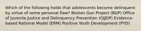 Which of the following holds that adolescents become delinquent by virtue of some personal flaw? Boston Gun Project (BGP) Office of Juvenile Justice and Delinquency Prevention (OJJDP) Evidence-based Rational Model (ERM) Positive Youth Development (PYD)