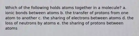 Which of the following holds atoms together in a molecule? a. ionic bonds between atoms b. the transfer of protons from one atom to another c. the sharing of electrons between atoms d. the loss of neutrons by atoms e. the sharing of protons between atoms