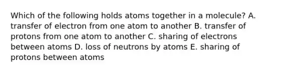 Which of the following holds atoms together in a molecule? A. transfer of electron from one atom to another B. transfer of protons from one atom to another C. sharing of electrons between atoms D. loss of neutrons by atoms E. sharing of protons between atoms