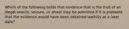 Which of the following holds that evidence that is the fruit of an illegal search, seizure, or arrest may be admitted if it is probable that the evidence would have been obtained lawfully at a later date?