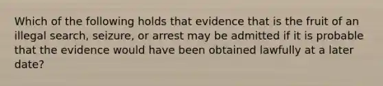 Which of the following holds that evidence that is the fruit of an illegal search, seizure, or arrest may be admitted if it is probable that the evidence would have been obtained lawfully at a later date?