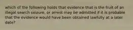 which of the following holds that evidence that is the fruit of an illegal search seizure, or arrest may be admitted if it is probable that the evidence would have been obtained lawfully at a later date?