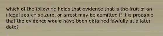 which of the following holds that evidence that is the fruit of an illegal search seizure, or arrest may be admitted if it is probable that the evidence would have been obtained lawfully at a later date?