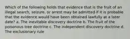 Which of the following holds that evidence that is the fruit of an illegal search, seizure, or arrest may be admitted if it is probable that the evidence would have been obtained lawfully at a later date? a. The inevitable discovery doctrine b. The fruit of the poisonous tree doctrine c. The independent discovery doctrine d. The exclusionary rule