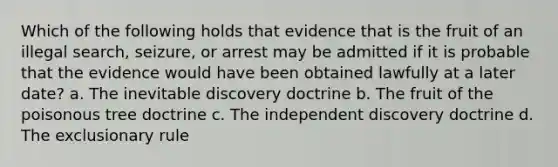 Which of the following holds that evidence that is the fruit of an illegal search, seizure, or arrest may be admitted if it is probable that the evidence would have been obtained lawfully at a later date? a. The inevitable discovery doctrine b. The fruit of the poisonous tree doctrine c. The independent discovery doctrine d. The exclusionary rule