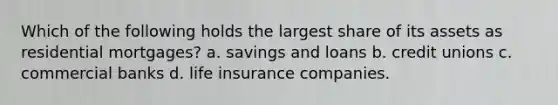 Which of the following holds the largest share of its assets as residential mortgages? a. savings and loans b. credit unions c. commercial banks d. life insurance companies.