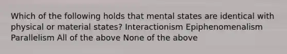 Which of the following holds that mental states are identical with physical or material states? Interactionism Epiphenomenalism Parallelism All of the above None of the above