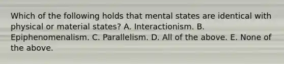 Which of the following holds that mental states are identical with physical or material states? A. Interactionism. B. Epiphenomenalism. C. Parallelism. D. All of the above. E. None of the above.