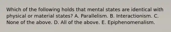 Which of the following holds that mental states are identical with physical or material states? A. Parallelism. B. Interactionism. C. None of the above. D. All of the above. E. Epiphenomenalism.