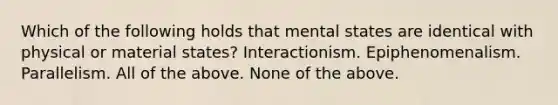 Which of the following holds that mental states are identical with physical or material states? Interactionism. Epiphenomenalism. Parallelism. All of the above. None of the above.