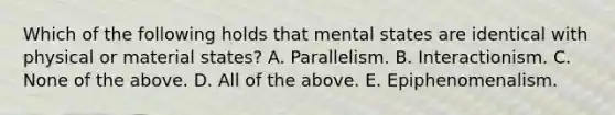 Which of the following holds that mental states are identical with physical or material states? A. Parallelism. B. Interactionism. C. None of the above. D. All of the above. E. Epiphenomenalism.