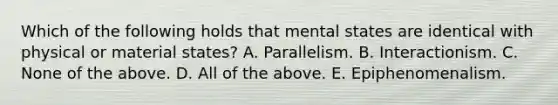 Which of the following holds that mental states are identical with physical or material states? A. Parallelism. B. Interactionism. C. None of the above. D. All of the above. E. Epiphenomenalism.