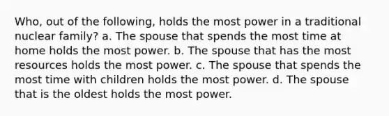 Who, out of the following, holds the most power in a traditional nuclear family? a. The spouse that spends the most time at home holds the most power. b. The spouse that has the most resources holds the most power. c. The spouse that spends the most time with children holds the most power. d. The spouse that is the oldest holds the most power.