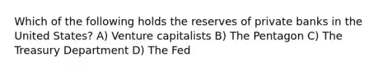 Which of the following holds the reserves of private banks in the United States? A) Venture capitalists B) The Pentagon C) The Treasury Department D) The Fed