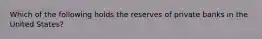 Which of the following holds the reserves of private banks in the United States?