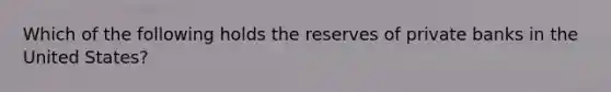 Which of the following holds the reserves of private banks in the United States?