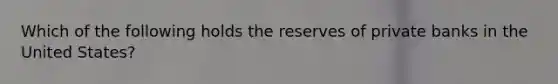 Which of the following holds the reserves of private banks in the United​ States?