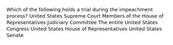 Which of the following holds a trial during the impeachment process? United States Supreme Court Members of the House of Representatives Judiciary Committee The entire United States Congress United States House of Representatives United States Senate