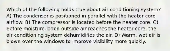 Which of the following holds true about air conditioning system? A) The condenser is positioned in parallel with the heater core airflow. B) The compressor is located before the heater core. C) Before moisture-laden outside air reaches the heater core, the air conditioning system dehumidifies the air. D) Warm, wet air is blown over the windows to improve visibility more quickly.