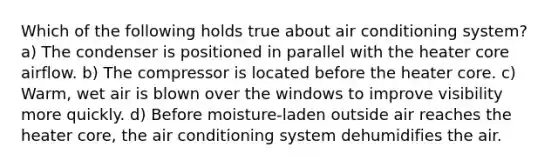 Which of the following holds true about air conditioning system? a) The condenser is positioned in parallel with the heater core airflow. b) The compressor is located before the heater core. c) Warm, wet air is blown over the windows to improve visibility more quickly. d) Before moisture-laden outside air reaches the heater core, the air conditioning system dehumidifies the air.