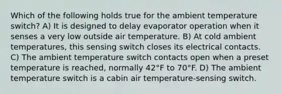 Which of the following holds true for the ambient temperature switch? A) It is designed to delay evaporator operation when it senses a very low outside air temperature. B) At cold ambient temperatures, this sensing switch closes its electrical contacts. C) The ambient temperature switch contacts open when a preset temperature is reached, normally 42°F to 70°F. D) The ambient temperature switch is a cabin air temperature-sensing switch.