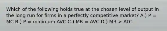 Which of the following holds true at the chosen level of output in the long run for firms in a perfectly competitive market? A.) P = MC B.) P = minimum AVC C.) MR = AVC D.) MR > ATC