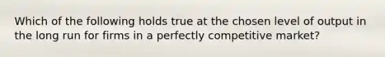 Which of the following holds true at the chosen level of output in the long run for firms in a perfectly competitive market?