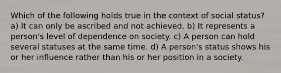 Which of the following holds true in the context of social status? a) It can only be ascribed and not achieved. b) It represents a person's level of dependence on society. c) A person can hold several statuses at the same time. d) A person's status shows his or her influence rather than his or her position in a society.