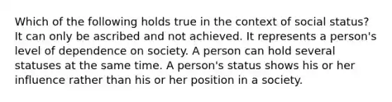 Which of the following holds true in the context of social status? It can only be ascribed and not achieved. It represents a person's level of dependence on society. A person can hold several statuses at the same time. A person's status shows his or her influence rather than his or her position in a society.