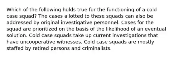 Which of the following holds true for the functioning of a cold case squad? The cases allotted to these squads can also be addressed by original investigative personnel. Cases for the squad are prioritized on the basis of the likelihood of an eventual solution. Cold case squads take up current investigations that have uncooperative witnesses. Cold case squads are mostly staffed by retired persons and criminalists.