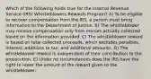 Which of the following holds true for the Internal Revenue Service (IRS) Whistleblowers Rewards Program? A) To be eligible to recover compensation from the IRS, a person must bring information to the Department of Justice. B) The whistleblower may receive compensation only from monies actually collected based on the information provided. C) The whistleblower reward is based on total collected proceeds, which excludes penalties, interest, additions to tax, and additional amounts. D) The whistleblower reward is independent of their contribution to the prosecution. E) Under no circumstances does the IRS have the right to lower the amount of the reward given to the whistleblower.