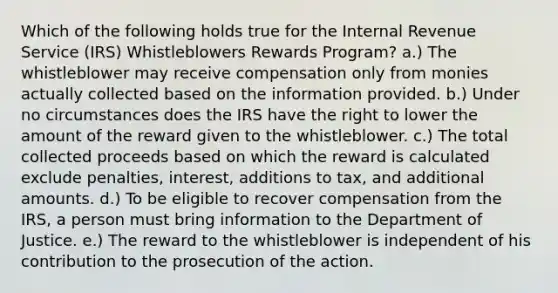 Which of the following holds true for the Internal Revenue Service (IRS) Whistleblowers Rewards Program? a.) The whistleblower may receive compensation only from monies actually collected based on the information provided. b.) Under no circumstances does the IRS have the right to lower the amount of the reward given to the whistleblower. c.) The total collected proceeds based on which the reward is calculated exclude penalties, interest, additions to tax, and additional amounts. d.) To be eligible to recover compensation from the IRS, a person must bring information to the Department of Justice. e.) The reward to the whistleblower is independent of his contribution to the prosecution of the action.