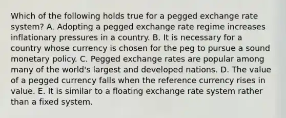 Which of the following holds true for a pegged exchange rate system? A. Adopting a pegged exchange rate regime increases inflationary pressures in a country. B. It is necessary for a country whose currency is chosen for the peg to pursue a sound monetary policy. C. Pegged exchange rates are popular among many of the world's largest and developed nations. D. The value of a pegged currency falls when the reference currency rises in value. E. It is similar to a floating exchange rate system rather than a fixed system.