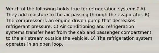 Which of the following holds true for refrigeration systems? A) They add moisture to the air passing through the evaporator. B) The compressor is an engine-driven pump that decreases refrigerant pressure. C) Air conditioning and refrigeration systems transfer heat from the cab and passenger compartment to the air stream outside the vehicle. D) The refrigeration system operates in an open loop.