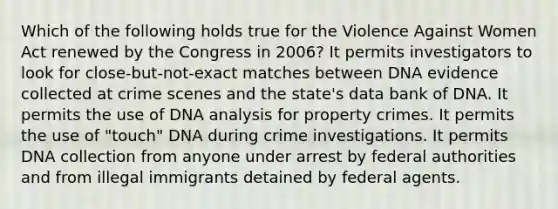 Which of the following holds true for the Violence Against Women Act renewed by the Congress in 2006? It permits investigators to look for close-but-not-exact matches between DNA evidence collected at crime scenes and the state's data bank of DNA. It permits the use of DNA analysis for property crimes. It permits the use of "touch" DNA during crime investigations. It permits DNA collection from anyone under arrest by federal authorities and from illegal immigrants detained by federal agents.