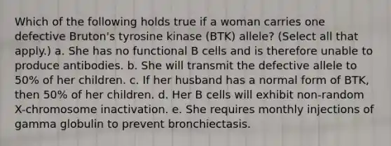 Which of the following holds true if a woman carries one defective Bruton's tyrosine kinase (BTK) allele? (Select all that apply.) a. She has no functional B cells and is therefore unable to produce antibodies. b. She will transmit the defective allele to 50% of her children. c. If her husband has a normal form of BTK, then 50% of her children. d. Her B cells will exhibit non-random X-chromosome inactivation. e. She requires monthly injections of gamma globulin to prevent bronchiectasis.