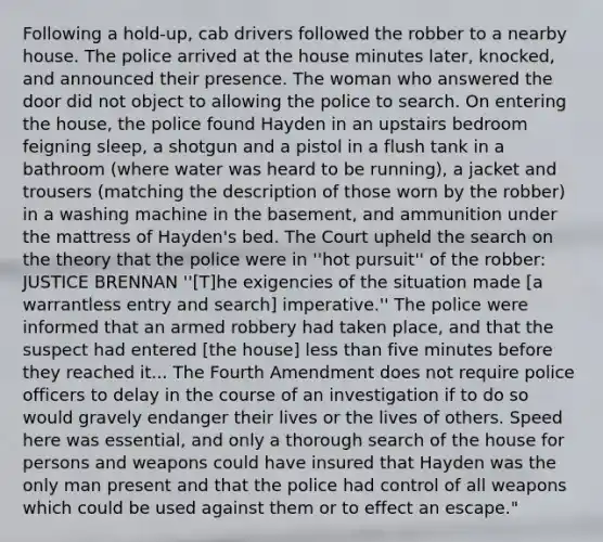 Following a hold-up, cab drivers followed the robber to a nearby house. The police arrived at the house minutes later, knocked, and announced their presence. The woman who answered the door did not object to allowing the police to search. On entering the house, the police found Hayden in an upstairs bedroom feigning sleep, a shotgun and a pistol in a flush tank in a bathroom (where water was heard to be running), a jacket and trousers (matching the description of those worn by the robber) in a washing machine in the basement, and ammunition under the mattress of Hayden's bed. The Court upheld the search on the theory that the police were in ''hot pursuit'' of the robber: JUSTICE BRENNAN ''[T]he exigencies of the situation made [a warrantless entry and search] imperative.'' The police were informed that an armed robbery had taken place, and that the suspect had entered [the house] less than five minutes before they reached it... The Fourth Amendment does not require police officers to delay in the course of an investigation if to do so would gravely endanger their lives or the lives of others. Speed here was essential, and only a thorough search of the house for persons and weapons could have insured that Hayden was the only man present and that the police had control of all weapons which could be used against them or to effect an escape."