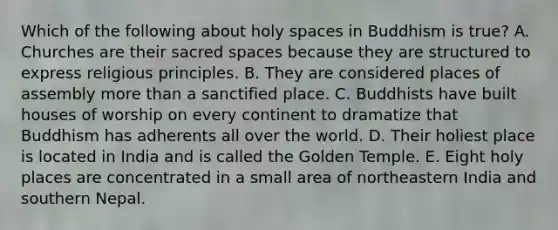 Which of the following about holy spaces in Buddhism is true? A. Churches are their sacred spaces because they are structured to express religious principles. B. They are considered places of assembly more than a sanctified place. C. Buddhists have built houses of worship on every continent to dramatize that Buddhism has adherents all over the world. D. Their holiest place is located in India and is called the Golden Temple. E. Eight holy places are concentrated in a small area of northeastern India and southern Nepal.