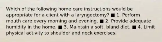 Which of the following home care instructions would be appropriate for a client with a laryngectomy? ■ 1. Perform mouth care every morning and evening. ■ 2. Provide adequate humidity in the home. ■ 3. Maintain a soft, bland diet. ■ 4. Limit physical activity to shoulder and neck exercises.