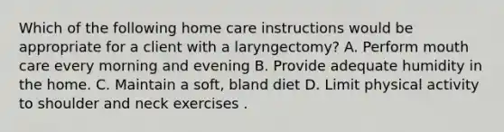 Which of the following home care instructions would be appropriate for a client with a laryngectomy? A. Perform mouth care every morning and evening B. Provide adequate humidity in the home. C. Maintain a soft, bland diet D. Limit physical activity to shoulder and neck exercises .