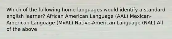 Which of the following home languages would identify a standard english learner? African American Language (AAL) Mexican-American Language (MxAL) Native-American Language (NAL) All of the above