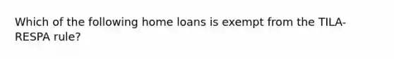 Which of the following home loans is exempt from the TILA-RESPA rule?