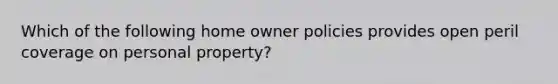 Which of the following home owner policies provides open peril coverage on personal property?