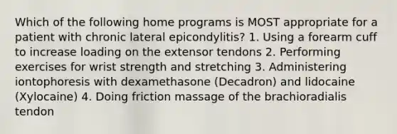 Which of the following home programs is MOST appropriate for a patient with chronic lateral epicondylitis? 1. Using a forearm cuff to increase loading on the extensor tendons 2. Performing exercises for wrist strength and stretching 3. Administering iontophoresis with dexamethasone (Decadron) and lidocaine (Xylocaine) 4. Doing friction massage of the brachioradialis tendon