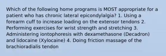 Which of the following home programs is MOST appropriate for a patient who has chronic lateral epicondylalgia? 1. Using a forearm cuff to increase loading on the extensor tendons 2. Performing exercises for wrist strength and stretching 3. Administering iontophoresis with dexamethasone (Decadron) and lidocaine (Xylocaine) 4. Doing friction massage of the brachioradialis tendon